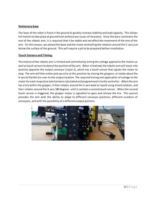 13 | P a g e
Stationary base
The base of the robot is fixed in the ground to greatly increase stability and load capacity. This allows
full motiontotake place at groundlevel withoutany issues of clearance. Since the base constrains the
rest of the robotic arm, it is required that it be stable and not affect the movement of the rest of the
arm. For thisreason, we placed the base and the motor controlling the rotation around the Z-axis just
below the surface of the ground. This will require a pit to be prepared before installation.
Touch Sensors and Timing:
The motionof the robotic arm is limited and controlled by timing the voltage applied to the motors as
well astouch sensorstodetectthe positionof the arm. When initialized,the roboticarmwill move into
position opposite the output conveyor (input 2), which has a touch sensor that signals the motor to
stop. The arm will theneitherpickup a tire at this position by closing the grippers, or rotate about the
X-axistoflipthe tire over to the output location. The required timing and application of voltage to the
motor foreach respective taskhasbeencalculatedandprogrammedintothe controller. Whenthe arm
has a tire within the gripper, it then rotates around the Z-axis back to input2 using timed rotation, and
then rotates around the X-axis 180 degrees until it contacts a second touch sensor. When the second
touch sensor is triggered, the gripper motor is signalled to open and release the tire. This system
provides the arm with the ability to adapt to different conveyor positions, different numbers of
conveyors, and with the possibility of a different output position.
 
