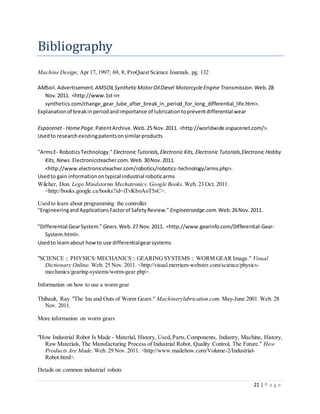 21 | P a g e
Bibliography
Machine Design;Apr 17, 1997; 69, 8; ProQuest Science Journals. pg. 132
AMSoil.Advertisement. AMSOILSyntheticMotorOilDiesel Motorcycle Engine Transmission.Web.28
Nov.2011. <http://www.1st-in-
synthetics.com/change_gear_lube_after_break_in_period_for_long_differential_life.htm>.
Explanationof breakinperiodandimportance of lubricationtopreventdifferential wear
Espacenet- HomePage.PatentArchive.Web.25 Nov.2011. <http://worldwide.espacenet.com/>.
Usedto researchexistingpatentsonsimilarproducts
"ArmsE- RoboticsTechnology." ElectronicTutorials,Electronic Kits, Electronic Tutorials,Electronic Hobby
Kits, News.Electronicsteacher.com.Web.30Nov.2011.
<http://www.electronicsteacher.com/robotics/robotics-technology/arms.php>.
Usedto gain informationontypical industrial roboticarms
Wilcher, Don. Lego Mindstorms Mechatronics.Google Books.Web. 23 Oct. 2011.
<http://books.google.ca/books?id=iTvKboAoT5sC>.
Used to learn about programming the controller
"EngineeringandApplicationsFactorof SafetyReview." Engineersedge.com.Web.26Nov.2011.
"Differential GearSystem." Gears.Web.27 Nov.2011. <http://www.gearinfo.com/Differential-Gear-
System.html>.
Usedto learnabout howto use differentialgearsystems
"SCIENCE :: PHYSICS:MECHANICS :: GEARINGSYSTEMS :: WORM GEAR Image." Visual
Dictionary Online. Web. 25 Nov. 2011. <http://visual.merriam-webster.com/science/physics-
mechanics/gearing-systems/worm-gear.php>.
Information on how to use a worm gear
Thibault, Ray. "The Ins and Outs of Worm Gears." Machinerylubrication.com. May-June 2001. Web. 28
Nov. 2011.
More information on worm gears
"How Industrial Robot Is Made - Material, History, Used,Parts,Components, Industry, Machine, History,
Raw Materials, The Manufacturing Process of Industrial Robot, Quality Control, The Future." How
Products Are Made. Web. 29 Nov. 2011. <http://www.madehow.com/Volume-2/Industrial-
Robot.html>.
Details on common industrial robots
 
