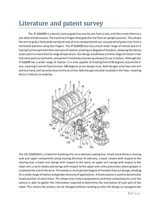5 | P a g e
Literature and patent survey
The JP 6262699 is a device used to grab tires one by one from a rack, and then move them to a
pre-determinedlocation.The handhas4 fingersthat grab the tire from an upright position. This allows
the arm to grab a fairlywide varietyof sizesof tirescomparedwithour conceptwhichgrabs tires from a
horizontal position using two fingers. The JP 6262699 also has a much wider range of motion due to it
having3 jointseachwiththeirownaxisof rotation yieldingsix degreesof freedom, allowing the device
to be usedina more diverse range of operations.Ourdesignwouldhave asimilarrange of motion if we
had more parts to workwith,andweren’tlimited by only being allowed to use 2 motors. Although the
JP 626699 has a wider range of motion, it is only capable of rotating from 0-90 degrees around the Y-
axis,meaningit cannot flip tires over 180 degrees as our design must. Both designs only have one arm
and one hand,and can onlymove ontire at a time.Bothdesignsmustbe installedin the floor, meaning
there is little to no mobility.
The CN 101691033 is a robot for handling tires on a catenary coating line. A ball screw drives a moving
seat and upper components along moving direction of catenary, a waist rotates with respect to the
moving seat, a lower arm swings with respect to the waist, an upper arm swings with respect to the
lowerarm,a wristrotatesandswings with respect to the upper arm, and a pneumatic wheel gripper is
locatedat the endof the wrist. Thiscreatesa much greaterdegree of freedomthanourdesign,allowing
for a widerrange of motionandgreaterdiversityof applications. A fixed camera is used to dynamically
locate position of valve holes. This allows tires to be transported to and from unfixed points since the
camera is able to gather the information required to determine the orientation of each part of the
robot. This means the process can be changed without needing to alter the design or reprogram the
 
