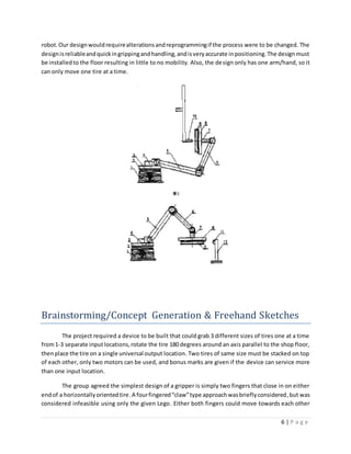 6 | P a g e
robot.Our designwouldrequirealterationsandreprogrammingif the process were to be changed. The
designisreliableandquickingrippingandhandling,andisveryaccurate inpositioning.The designmust
be installedto the floor resulting in little to no mobility. Also, the design only has one arm/hand, so it
can only move one tire at a time.
Brainstorming/Concept Generation & Freehand Sketches
The project required a device to be built that could grab 3 different sizes of tires one at a time
from1-3 separate inputlocations,rotate the tire 180 degrees around an axis parallel to the shop floor,
thenplace the tire on a single universal output location. Two tires of same size must be stacked on top
of each other, only two motors can be used, and bonus marks are given if the device can service more
than one input location.
The group agreed the simplest design of a gripper is simply two fingers that close in on either
endof a horizontallyorientedtire.A fourfingered“claw”type approachwasbrieflyconsidered,but was
considered infeasible using only the given Lego. Either both fingers could move towards each other
 