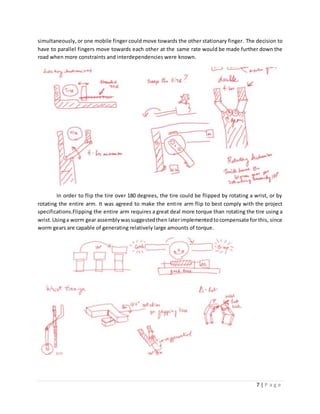 7 | P a g e
simultaneously, or one mobile finger could move towards the other stationary finger. The decision to
have to parallel fingers move towards each other at the same rate would be made further down the
road when more constraints and interdependencies were known.
In order to flip the tire over 180 degrees, the tire could be flipped by rotating a wrist, or by
rotating the entire arm. It was agreed to make the entire arm flip to best comply with the project
specifications.Flipping the entire arm requires a great deal more torque than rotating the tire using a
wrist.Usinga worm gear assemblywassuggestedthen laterimplementedtocompensate for this, since
worm gears are capable of generating relatively large amounts of torque.
 