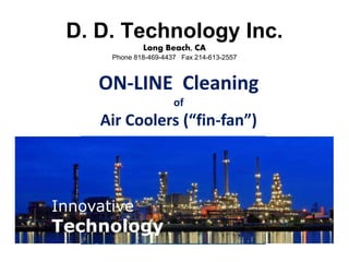 ON-LINE Cleaning
of
Air Coolers (“fin-fan”)
Innovative
Technology
Innovative
Technology
D. D. Technology Inc.
Long Beach, CA
Phone 818-469-4437 Fax 214-613-2557
 