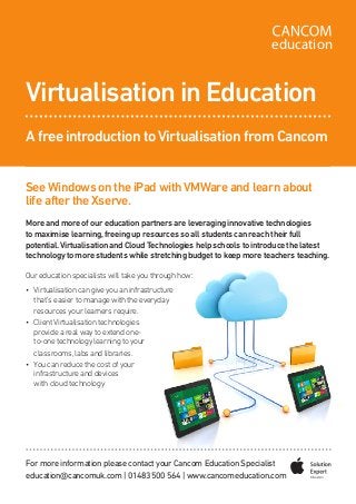 SeeWindows on the iPad withVMWare and learn about
life after the Xserve.
More and more of our education partners are leveraging innovative technologies
to maximise learning,freeing up resources so all students can reach their full
potential.Virtualisation and CloudTechnologies help schools to introduce the latest
technology to more students while stretching budget to keep more teachers teaching.
•	 Virtualisationcangiveyouaninfrastructure
that’s easier to manage with the everyday
resources your learners require.
•	 ClientVirtualisation technologies
provide a real way to extend one-
to-one technology learning to your
classrooms,labs and libraries.
•	 You can reduce the cost of your
infrastructure and devices
with cloud technology
Virtualisation in Education
A free introduction toVirtualisation from Cancom
For more information please contact your Cancom Education Specialist
education@cancomuk.com | 01483 500 564 | www.cancomeducation.com
education
Our education specialists will take you through how:
 