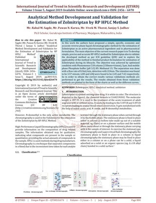 International Journal of Trend in Scientific Research and Development (IJTSRD)
Volume 3 Issue 5, August 2019 Available Online: www.ijtsrd.com e-ISSN: 2456 – 6470
@ IJTSRD | Unique Paper ID – IJTSRD26474 | Volume – 3 | Issue – 5 | July - August 2019 Page 804
Analytical Method Development and Validation for
the Estimation of Zolmitriptan by RP HPLC Method
Mr. Rahul M. Sagde, Mr. Pawan N. Karwa, Mr. Vivek M. Thorat, Sanjay S. Jadhav
Ph.D Scholar, Gurukrupa Institute of Pharmacy, Majalgaon, Maharashtra, India
How to cite this paper: Mr. Rahul M.
Sagde | Mr. Pawan N. Karwa | Mr. Vivek M.
Thorat | Sanjay S. Jadhav "Analytical
Method Development and Validation for
the Estimation of Zolmitriptan by RP
HPLC Method"
Published in
International
Journal of Trend in
Scientific Research
and Development
(ijtsrd), ISSN: 2456-
6470, Volume-3 |
Issue-5, August 2019, pp.804-810,
https://doi.org/10.31142/ijtsrd26474
Copyright © 2019 by author(s) and
International Journalof Trendin Scientific
Research and Development Journal. This
is an Open Access article distributed
under the terms of
the Creative
CommonsAttribution
License (CC BY 4.0)
(http://creativecommons.org/licenses/by
/4.0)
ABSTRACT
In this work the authors have proposed a simple, specific, economic and
accurate reverse phase liquid chromatographic method for the estimation of
Zolmitriptan as an active pharmaceutical ingredient and in pharmaceutical
formulation. The main objective of the current research paperisto Todevelop
simple, precise and accurate RP-HPLCmethod for Zolmitriptan alsotovalidate
the developed method as per ICH guideline Q2R1 and to explore the
applicability of the method in finished product formulation for estimation of
Zolmitriptan during its lifecycle. The objective was achieved by optimized
condition with Phonemenex C18 column (150mm×4.6mm), 5μm. And mobile
phase Phosphate buffer (pH 3.5) 85: Methanol 15. The separation was done
with a flow rate of 0.9ml/min, detection with 224nm. The retentionwasfound
to be 3.57 minute. LOD and LOQ were found to be 2.45 and 7.42 respectively.
So in order to obtain the correct results various validations methods are
performed to get the results. The results obtained from those validation
methods are plotted in the form of the charts as well as the different curves.
KEYWORDS: Zolmitriptan; HPLC; Analytical method; validation
1. INTRODUCTION
Zolmitriptan is a potent antimigraine drug. It is white in color. The structure is
depicted in the figure1. the chemical formula is C16H21N3O2. The molecular
weight is 287.35. It is used in the treatment of the acute treatment of adult
migraine with or without auras. It works by binding to the 5-HT1B and 5-HT1D
receptors leading to cranial blood vessel constriction. It gets metabolized with
the help of indole acetic acid, N -oxide, and N-desmethyl metabolites.
However, N-desmethyl is the only active metabolite. The
chromatography is used in the Validation for the estimation
of the Zolmitriptan by RP-HPLC Method.
High-PerformanceLiquid Chromatography(HPLC) isusedto
provide information on the composition of drug related
samples. The information obtained may be qualitative,
indicating what compounds are present in the sample or
quantitative, providing the actual amounts of compounds in
the sample. HPLC is used routinelyduringdrugmanufacture.
Chromatography is a technique that separates components
in a blend due to the inconsistent time takenforeach analyte
to travel through the stationary phase when carriedthrough
it by the mobile phase. The stationary phase is fixed in place
either in column (a hollow tube made up out of a suitable
material, eg. Glass) or on a planner surface and the mobile
phase move about or through the stationary phase carrying
with it the sample of interest. In exercise the stationary gas
chromatography and supercriticalfluid chromatography the
stationary phase is fixed in place in a column in liquid
chromatography the stationary phase may be fixed in place
either in a column or on a phase can be a solid, a liquid
adsorbed on a solid or an organic species (eg. A c18 alkyl
chain) bonded to a solid surface.1
1.1. Classification2–5
IJTSRD26474
 