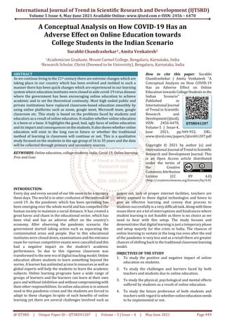 International Journal of Trend in Scientific Research and Development (IJTSRD)
Volume 5 Issue 4, May-June 2021 Available Online: www.ijtsrd.com e-ISSN: 2456 – 6470
@ IJTSRD | Unique Paper ID – IJTSRD41207 | Volume – 5 | Issue – 4 | May-June 2021 Page 949
A Conceptual Analysis on How COVID-19 Has an
Adverse Effect on Online Education towards
College Students in the Indian Scenario
Surabhi Chandrashekar1, Amita Venkatesh2
1Academician Graduate, Mount Carmel College, Bengaluru, Karnataka, India
2Research Scholar, Christ (Deemed to be University), Bengaluru, Karnataka, India
ABSTRACT
As we continue living in the 21st century there are extreme changes which are
taking place in our country which has been evolved and molded in such a
manner there has been quick changes which are experienced in our learning
system where education institutes were closed to aide covid-19 virus disease
where the government has been encouraging online education to achieve
academic and to set the theoretical continuity. Most high ended public and
private institutions have replaced classroom-based education smoothly by
using online platforms such as zoom, google meet, Microsoft team, google
classroom etc. This study is based on the problems faced by students and
educators as a result of online education. It studies whether online education
is a boon or a bane. It highlights the good, bad, ugly faces of online education
and its impact and consequences onthestudents.Italsoshowswhetheronline
education will exist in the long run-in future or whether the traditional
method of learning in classroom will continue or not. This is a qualitative
study focused on the students in the age group of 16 to 35 years and the data
will be collected through primary and secondary sources.
KEYWORDS: Online education, college students, India, Covid-19, Onlinelearning,
Pros and Cons
How to cite this paper: Surabhi
Chandrashekar | Amita Venkatesh "A
Conceptual Analysis on How COVID-19
Has an Adverse Effect on Online
Education towardsCollegeStudentsinthe
Indian Scenario"
Published in
International Journal
of Trend in Scientific
Research and
Development(ijtsrd),
ISSN: 2456-6470,
Volume-5 | Issue-4,
June 2021, pp.949-952, URL:
www.ijtsrd.com/papers/ijtsrd41207.pdf
Copyright © 2021 by author (s) and
International Journal ofTrendinScientific
Research and Development Journal. This
is an Open Access article distributed
under the terms of
the Creative
Commons Attribution
License (CC BY 4.0)
(http://creativecommons.org/licenses/by/4.0)
INTRODUCTION:
Every day and every second of our life seem to be a mystery
these days. The world is in utter confusion of theoutbreak of
covid 19. As the pandemic which has been spreading has
been emerging over the whole world and has compelled the
human society to maintain a social distance. It has created a
great havoc and chaos in the educational sector, which has
been vital and has an adverse effect on the country’s
economy. After observing the pandemic scenario, the
government started taking action such as separating the
contaminated areas and people. Due to this educational
institutes were closed down, examinations and the entrance
exam for various competitive exams were cancelledandthis
had a negative impact on the student’s academic
performance. So due to this rigorous classroom was
transformed to the new era of digital teaching model. Online
education allows students to learn something beyond the
norms. A learner has unlimited accesstoresourcesaswell as
global experts will help the students to learn the academic
subjects. Online learning programs have a wide range of
groups of learners and the learners can learn at their own
pace and without inhibition and withoutcompromising with
their other responsibilities. So online education is in utmost
need in this pandemic-crises and the students are forced to
adapt to these changes In-spite of such benefits of online
learning yet there are several challenges involved such as
power cut, lack of proper internet facilities, teachers are
newly exposed to these digital technologies and hence to
give an effective learning and convey that process to
students successfully is a very difficulttask.Alongwiththese
issues there are a lot of interruptions and hindrances where
student learning is not feasible as there is no choice as we
need to bear with this setup. The study focuses and
demonstrates that digital learning is just a temporary phase
and setup majorly for this crisis in India. The chances of
online learning to sustain in the long run even after the end
of the pandemic is very less and as a result there are greater
chances of shifting back to thetraditional classroomlearning
model.
OBJECTIVES OF THE STUDY
1. To study the positive and negative impact of online
education on students.
2. To study the challenges and barriers faced by both
teachers and students due to online education.
3. To study the physical, psychological and mental effects
suffered by students as a result of online education.
4. To study the future preference of both students and
teachers with regard to whether onlineeducationneeds
to be implemented or not.
IJTSRD41207
 