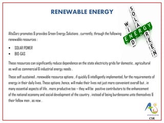 CSR
AltaSorz promotes & provides Green Energy Solutions , currently, through the following
renewable resources :
 SOLAR POWER
 BIO-GAS
These resources can significantly reduce dependence on the state electricity grids for domestic , agricultural
as well as commercial & industrial energy needs .
These self sustained , renewable resource options , if quickly & intelligently implemented, for the requirements of
energy in their daily lives. These options ,hence, will make their lives not just more convenient overall but , in
many essential aspects of life , more productive too – they will be positive contributors to the enhancement
of the national economy and social development of the country , instead of being burdensome unto themselves &
their fellow men , as now .
RENEWABLE ENERGY
 