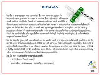 • Bio-Gas is a very green, very convenient & a very important option, for
inexpensive energy, where assessed as feasible. This statement is all the more
true & viable in rural India. Though it’s a resource which is easily available in
abundance and furthermore a resource which has been proven as an economical plus technically feasible
option for the last 4 to 5 decades, it is still a very glaringly overlooked as a simplistic, low-tech energy
production solution . It’s treatment is very akin to the simple solutions for long standing tedious problems ,
which stare us in the face for ages before someone of daring & simplicity (not simplistic) , undertakes to
adopt the “answer obvious”
• Bio-Gas may be generated from almost any bio-waste which is produced in substantial quantities , in the
myriad areas of human population & endeavour , at work and rest. Significantly, segregated bio-waste is
produced in huge quantities in our villages, everyday. Bio-gas is also an option , which may be viable , for thick
& tightly populated BPL & EWS residential areas (slums), of some medium & large cities, which perennially
suffer from inadequate Sanitation and Waste Management utilities
• Bio-Gas may be utilised for the production of :
 Electric Power (onsite usage)
 Cooking Gas (onsite usage - domestic or commercial)
CSR
BIO-GAS
 