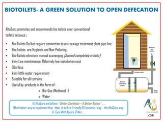 AltaSorz promotes and recommends bio toilets over conventional
toilets because :
• Bio-Toilets Do Not require connection to any sewage treatment plant pipe lines
• Bio-Toilets are Hygienic and Non-Polluting
• Bio-Toilets eliminate manual scavenging [banned completely in India]
• Very Low maintenance. Relatively low installation cost
• Odorless
• Very little water requirement
• Suitable for all terrains
• Useful by-products in the form of :
» Bio-Gas (Methane) &
» Water
CSR
BIOTOILETS- A GREEN SOLUTION TO OPEN DEFECATION
At AltaSorz we believe ‘ Better Sanitation = A Better Nation ’ . . .
What better way to implement that , than, in an Eco-Friendly & Economic way – the AltaSorz way,
In Tune With Nature & Men . . .
 