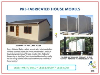 PRE-FABRICATED HOUSE MODELS
PRE- FAB SECTIONS ARE PRE-CAST IN THE
FACTORY – READY TO BE ASSEMBLED AT SITE
ASSEMBLED PRE- CAST HOUSE
LESS TIME TO BUILD = LESS LABOUR = LESS COST
CSR
Secure Habitation/Shelter is a basic necessity which unfortunately eludes
very large sections of people, both in rural and urban areas , in most of
the developing nations around the globe, including India . AltaSorz has
been working on identifying & procuring sustainable options for providing
low cost housing solutions which may provide better living standards to
the marginalized.
 
