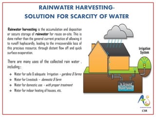 RAINWATER HARVESTING-
SOLUTION FOR SCARCITY OF WATER
Rainwater harvesting is the accumulation and deposition
or secure storage of rainwater for reuse on-site. This is
done rather than the general current practice of allowing it
to runoff haphazardly, leading to the irrecoverable loss of
this precious resource, through distant flow off and quick
surface evaporation.
There are many uses of the collected rain water ,
including :
 Water for safe & adequate Irrigation – gardens & farms
 Water for Livestock – domestic & farm
 Water for domestic use - with proper treatment
 Water for indoor heating of houses, etc.
CSR
 