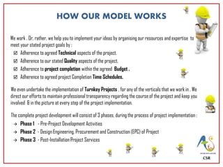 We work . Or, rather, we help you to implement your ideas by organising our resources and expertise to
meet your stated project goals by :
 Adherence to agreed Technical aspects of the project.
 Adherence to our stated Quality aspects of the project.
 Adherence to project completion within the agreed Budget .
 Adherence to agreed project Completion Time Schedules.
We even undertake the implementation of Turnkey Projects , for any of the verticals that we work in . We
direct our efforts to maintain professional transparency regarding the course of the project and keep you
involved & in the picture at every step of the project implementation.
The complete project development will consist of 3 phases, during the process of project implementation :
 Phase 1 - Pre-Project Development Activities
 Phase 2 - Design Engineering, Procurement and Construction (EPC) of Project
 Phase 3 - Post-Installation Project Services
CSR
HOW OUR MODEL WORKS
 
