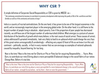 CSR
WHY CSR ?
A simple definition of Corporate Social Responsibility or CSR is given by WBCSD as :
”the continuing commitment by business to contribute to economic development while improving the quality of life of the workforce and their
families as well as of the community and society at large.”
India is a country of myriad contradictions. On the one hand, it has grown to be one of the largest economies in the
world, and an increasingly important player in the emerging global order. On the other hand, it is still home to the
largest number of people living in absolute , abject poverty. Even if the proportion of poor people has decreased
recently, we still have one of the largest number of undernourished children. What emerges is a picture of uneven
distribution of the benefits of growth which many believe, is the root cause of social unrest. These causes of unrest,
unless addressed & uprooted immediately , look very likely to lead to an upheaval which could change the very face
of this great nation unrecognizably & unrelentingly – affecting very aspect & facet of life as we know it on this sub
continent – politically, socially , in fact in every manner that we can envisage as examples of national upheavals
caused by inequality, beyond bearing, for too long .
Now is the time ! Now is the time not for Charity or Pity or Piety but for acquiring Responsibility . . . Yours, Mine,
Ours, to contribute our mite & bring about a more perceptible & balanced change in the social fabric of our nation.
Change Now. Before it’s too late.
“ Now is the time ! Now is the time not for Charity or Pity or Piety but for acquiring Responsibility - Yours, Mine,
Ours, to contribute our mite & bring about a more perceptible & a more balanced change in the social & economic
fabric of our nation , wrought by ourselves , not by them , them or even the government . “
 