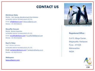 CONTACT US
Dhritiman Deka
Director – Tech. Sourcing, Manufacturing & Client Relations
ALTASORZ GREEN TECHNOLOGIES (P) LTD.
Email: info@altasorz.com / altasorz@gmail.com
Mobile: +91 9970306335
Muzaffar Hussain
Director - Business Acquisition
ALTASORZ GREEN TECHNOLOGIES (P) LTD.
Email: muzaffar@altasorz.com / muzaffar008@gmail.com
Mobile: +91 9024266606
Ravi D. Peter
Head - Business Operations
ALTASORZ GREEN TECHNOLOGIES (P) LTD.
Email: ravidpeter@altasorz.com / ravidpeter@yahoo.co.in
Mobile: +91 9922551122
Webspace:
www.altasorz.com
CSR
Registered Office :
G-410, Mega Center,
Magarpatta, Hadapsar,
Pune - 411028
Maharashtra
INDIA
We Provide Sustainable Solutions - In Tune With Nature
 