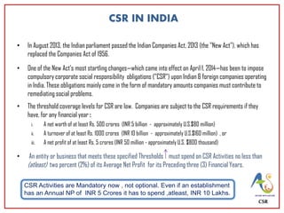 CSR IN INDIA
• In August 2013, the Indian parliament passed the Indian Companies Act, 2013 (the "New Act"), which has
replaced the Companies Act of 1956.
• One of the New Act’s most startling changes—which came into effect on April 1, 2014—has been to impose
compulsory corporate social responsibility obligations ("CSR") upon Indian & foreign companies operating
in India. These obligations mainly come in the form of mandatory amounts companies must contribute to
remediating social problems.
• The threshold coverage levels for CSR are low. Companies are subject to the CSR requirements if they
have, for any financial year :
i. A net worth of at least Rs. 500 crores (INR 5 billion - approximately U.S.$80 million)
ii. A turnover of at least Rs. 1000 crores (INR 10 billion - approximately U.S.$160 million) , or
iii. A net profit of at least Rs. 5 crores (INR 50 million - approximately U.S. $800 thousand)
• An entity or business that meets these specified Thresholds must spend on CSR Activities no less than
(atleast) two percent (2%) of its Average Net Profit for its Preceding three (3) Financial Years.
CSR
CSR Activities are Mandatory now , not optional. Even if an establishment
has an Annual NP of INR 5 Crores it has to spend ,atleast, INR 10 Lakhs.
 