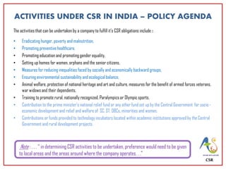 ACTIVITIES UNDER CSR IN INDIA – POLICY AGENDA
The activities that can be undertaken by a company to fulfill it’s CSR obligations include :
• Eradicating hunger, poverty and malnutrition,
• Promoting preventive healthcare,
• Promoting education and promoting gender equality,
• Setting up homes for women, orphans and the senior citizens,
• Measures for reducing inequalities faced by socially and economically backward groups,
• Ensuring environmental sustainability and ecological balance,
• Animal welfare, protection of national heritage and art and culture, measures for the benefit of armed forces veterans,
war widows and their dependents,
• Training to promote rural, nationally recognized, Paralympics or Olympic sports,
• Contribution to the prime minister's national relief fund or any other fund set up by the Central Government for socio -
economic development and relief and welfare of SC, ST, OBCs, minorities and women,
• Contributions or funds provided to technology incubators located within academic institutions approved by the Central
Government and rural development projects.
CSR
Note : . . . “ in determining CSR activities to be undertaken, preference would need to be given
to local areas and the areas around where the company operates. . .”
 