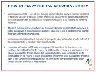 CSR
HOW TO CARRY OUT CSR ACTIVITIES - POLICY
• A company can undertake its CSR activities through a registered trust or society or a company established
by its holding, subsidiary or associate company or otherwise, provided that the company has specified the
activities to be undertaken, the modalities for utilization of funds as well as the reporting and monitoring
mechanism.
• If the entity through which the CSR activities are being undertaken is not established by the company or its
holding, subsidiary or an associate company, such entity would need to have an established track record of
three years undertaking similar activities.
• Companies can also collaborate with each other for jointly undertaking CSR activities, provided that each of
the companies are able to individually report on such projects.
• To formulate and monitor the CSR policy of a company, a CSR Committee of the Board needs to be
constituted. Section 135 of the 2013 Act requires the CSR Committee to consist of at least three directors,
including an independent director. However, CSR Rules exempt unlisted public companies and private
companies that are not required to appoint an independent director from having an independent director as
a part of their CSR Committee and stipulates that the Committee for a private company and a foreign
company need have a minimum of only 2 members.
 
