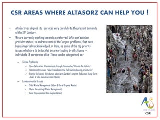 CSR AREAS WHERE ALTASORZ CAN HELP YOU !
• AltaSorz has aligned its services very carefully to the present demands
of the 21st Century.
• We are currently working towards a preferred ‘all in one’ solution
provider status , to address some of the ‘urgent problems’, that have
been universally acknowledged, in India, as some of the top priority
issues which are to be tackled on a war footing by all citizens –
individuals & corporates alike .These can be categorised as:-
– Social Problems :
 Open Defecation (Containment through Community & Private Bio-Toilets)
 Habitation Provision ( Quick resolution Pre-Fabricated Housing Structures)
 Energy Deficiency Resolution along with Carbon Footprint Reduction (Long Term
Solar & Bio-Gas Generation Plants)
– Environmental Issues :
• Solid Waste Management (Urban & Rural Organic Waste)
• Water Harvesting (Water Management)
• Land Rejuvenation (Bio-Augmentation)
CSR
 