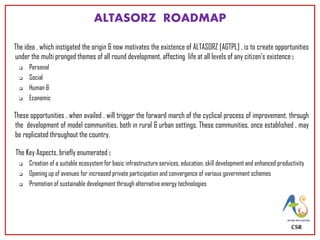 ALTASORZ ROADMAP
The idea , which instigated the origin & now motivates the existence of ALTASORZ [AGTPL] , is to create opportunities
under the multi pronged themes of all round development, affecting life at all levels of any citizen’s existence :
 Personal
 Social
 Human &
 Economic
These opportunities , when availed , will trigger the forward march of the cyclical process of improvement, through
the development of model communities, both in rural & urban settings. These communities, once established , may
be replicated throughout the country.
The Key Aspects, briefly enumerated :
 Creation of a suitable ecosystem for basic infrastructure services, education, skill development and enhanced productivity
 Opening up of avenues for increased private participation and convergence of various government schemes
 Promotion of sustainable development through alternative energy technologies
CSR
 