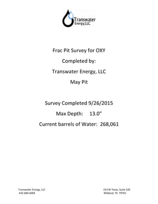 Transwater Energy, LLC 214 W Texas, Suite 520
432-684-6069 Midland, TX 79701
Frac Pit Survey for OXY
Completed by:
Transwater Energy, LLC
May Pit
Survey Completed 9/26/2015
Max Depth: 13.0”
Current barrels of Water: 268,061
 