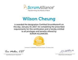 Wilson Cheung
is awarded the designation Certified ScrumMaster® on
this day, January 10, 2017, for completing the prescribed
requirements for this certification and is hereby entitled
to all privileges and benefits offered by
SCRUM ALLIANCE®.
Certificant ID: 000604816 Certification Expires: 10 January 2019
Certified Scrum Trainer® Chairman of the Board
 