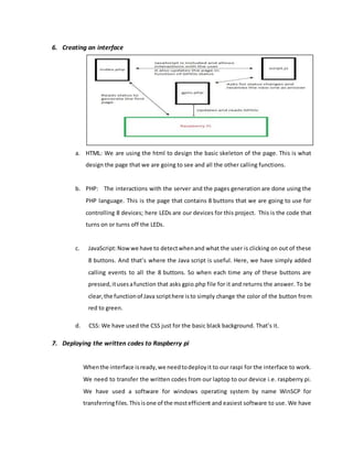 6. Creating an interface
a. HTML: We are using the html to design the basic skeleton of the page. This is what
design the page that we are going to see and all the other calling functions.
b. PHP: The interactions with the server and the pages generation are done using the
PHP language. This is the page that contains 8 buttons that we are going to use for
controlling 8 devices; here LEDs are our devices for this project. This is the code that
turns on or turns off the LEDs.
c. JavaScript:Nowwe have to detectwhenand what the user is clicking on out of these
8 buttons. And that’s where the Java script is useful. Here, we have simply added
calling events to all the 8 buttons. So when each time any of these buttons are
pressed,itusesafunction that asks gpio.php file for it and returns the answer. To be
clear,the functionof Java scripthere isto simply change the color of the button from
red to green.
d. CSS: We have used the CSS just for the basic black background. That’s it.
7. Deploying the written codes to Raspberry pi
Whenthe interface isready,we needtodeployit to our raspi for the interface to work.
We need to transfer the written codes from our laptop to our device i.e. raspberry pi.
We have used a software for windows operating system by name WinSCP for
transferringfiles.Thisisone of the mostefficient and easiest software to use. We have
 