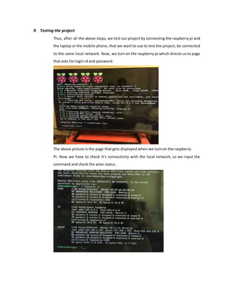 9. Testing the project
Thus, after all the above steps, we test our project by connecting the raspberry pi and
the laptop or the mobile phone, that we want to use to test the project, be connected
to the same local network. Now, we turn on the raspberry pi which directs us to page
that asks for login id and password.
The above picture is the page that gets displayed when we turn on the raspberry
Pi. Now we have to check it’s connectivity with the local network, so we input the
command and check the wlan status.
 