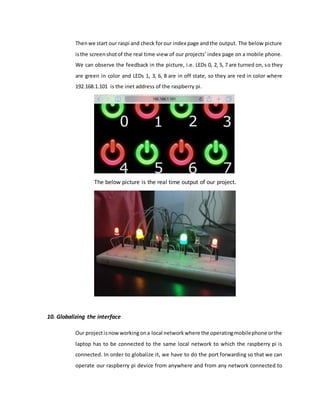 Thenwe start our raspi and check forour index page andthe output. The below picture
isthe screenshotof the real time view of our projects’ index page on a mobile phone.
We can observe the feedback in the picture, i.e. LEDs 0, 2, 5, 7 are turned on, so they
are green in color and LEDs 1, 3, 6, 8 are in off state, so they are red in color where
192.168.1.101 is the inet address of the raspberry pi.
The below picture is the real time output of our project.
10. Globalizing the interface
Our projectisnowworkingona local networkwhere the operatingmobilephone orthe
laptop has to be connected to the same local network to which the raspberry pi is
connected. In order to globalize it, we have to do the port forwarding so that we can
operate our raspberry pi device from anywhere and from any network connected to
 