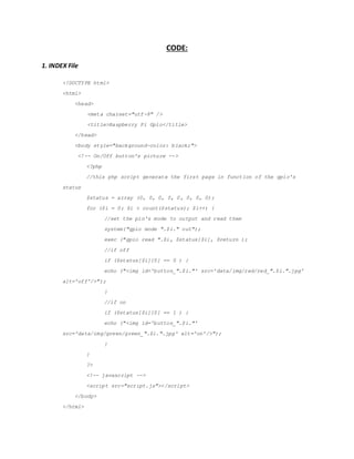 CODE:
1. INDEX File
<!DOCTYPE html>
<html>
<head>
<meta charset="utf-8" />
<title>Raspberry Pi Gpio</title>
</head>
<body style="background-color: black;">
<!-- On/Off button's picture -->
<?php
//this php script generate the first page in function of the gpio's
status
$status = array (0, 0, 0, 0, 0, 0, 0, 0);
for ($i = 0; $i < count($status); $i++) {
//set the pin's mode to output and read them
system("gpio mode ".$i." out");
exec ("gpio read ".$i, $status[$i], $return );
//if off
if ($status[$i][0] == 0 ) {
echo ("<img id='button_".$i."' src=/slideshow/embedded-report-56029777/56029777/&
alt='off'/>");
}
//if on
if ($status[$i][0] == 1 ) {
echo ("<img id='button_".$i."'
src='data/img/green/green_".$i.".jpg' alt='on'/>");
}
}
?>
<!-- javascript -->
<script src="script.js"></script>
</body>
</html>
 