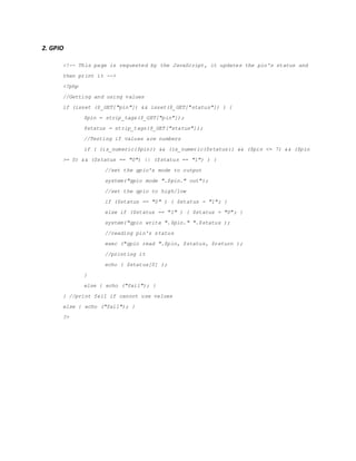 2. GPIO
<!-- This page is requested by the JavaScript, it updates the pin's status and
then print it -->
<?php
//Getting and using values
if (isset ($_GET["pin"]) && isset($_GET["status"]) ) {
$pin = strip_tags($_GET["pin"]);
$status = strip_tags($_GET["status"]);
//Testing if values are numbers
if ( (is_numeric($pin)) && (is_numeric($status)) && ($pin <= 7) && ($pin
>= 0) && ($status == "0") || ($status == "1") ) {
//set the gpio's mode to output
system("gpio mode ".$pin." out");
//set the gpio to high/low
if ($status == "0" ) { $status = "1"; }
else if ($status == "1" ) { $status = "0"; }
system("gpio write ".$pin." ".$status );
//reading pin's status
exec ("gpio read ".$pin, $status, $return );
//printing it
echo ( $status[0] );
}
else { echo ("fail"); }
} //print fail if cannot use values
else { echo ("fail"); }
?>
 
