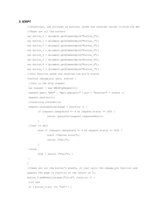 3. SCRIPT
//JavaScript, use pictures as buttons, sends and receives values to/from the Rpi
//These are all the buttons
var button_0 = document.getElementById("button_0");
var button_1 = document.getElementById("button_1");
var button_2 = document.getElementById("button_2");
var button_3 = document.getElementById("button_3");
var button_4 = document.getElementById("button_4");
var button_5 = document.getElementById("button_5");
var button_6 = document.getElementById("button_6");
var button_7 = document.getElementById("button_7");
//this function sends and receives the pin's status
function change_pin (pin, status) {
//this is the http request
var request = new XMLHttpRequest();
request.open( "GET" , "gpio.php?pin=" + pin + "&status=" + status );
request.send(null);
//receiving information
request.onreadystatechange = function () {
if (request.readyState == 4 && request.status == 200) {
return (parseInt(request.responseText));
}
//test if fail
else if (request.readyState == 4 && request.status == 500) {
alert ("server error");
return ("fail");
}
//else
else { return ("fail"); }
}
}
//these are all the button's events, it just calls the change_pin function and
updates the page in function of the return of it.
button_0.addEventListener("click", function () {
//if red
if ( button_0.alt === "off" ) {
 