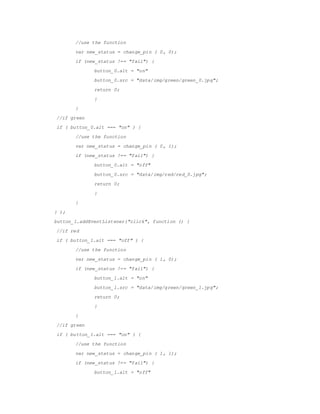 //use the function
var new_status = change_pin ( 0, 0);
if (new_status !== "fail") {
button_0.alt = "on"
button_0.src = /slideshow/embedded-report-56029777/56029777/"data/img/green/green_0.jpg";
return 0;
}
}
//if green
if ( button_0.alt === "on" ) {
//use the function
var new_status = change_pin ( 0, 1);
if (new_status !== "fail") {
button_0.alt = "off"
button_0.src = "data/img/red/red_0.jpg";
return 0;
}
}
} );
button_1.addEventListener("click", function () {
//if red
if ( button_1.alt === "off" ) {
//use the function
var new_status = change_pin ( 1, 0);
if (new_status !== "fail") {
button_1.alt = "on"
button_1.src = "data/img/green/green_1.jpg";
return 0;
}
}
//if green
if ( button_1.alt === "on" ) {
//use the function
var new_status = change_pin ( 1, 1);
if (new_status !== "fail") {
button_1.alt = "off"
 