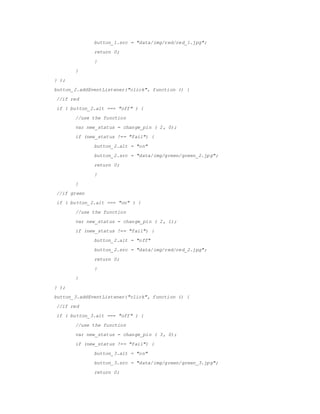 button_1.src = /slideshow/embedded-report-56029777/56029777/"data/img/red/red_1.jpg";
return 0;
}
}
} );
button_2.addEventListener("click", function () {
//if red
if ( button_2.alt === "off" ) {
//use the function
var new_status = change_pin ( 2, 0);
if (new_status !== "fail") {
button_2.alt = "on"
button_2.src = "data/img/green/green_2.jpg";
return 0;
}
}
//if green
if ( button_2.alt === "on" ) {
//use the function
var new_status = change_pin ( 2, 1);
if (new_status !== "fail") {
button_2.alt = "off"
button_2.src = "data/img/red/red_2.jpg";
return 0;
}
}
} );
button_3.addEventListener("click", function () {
//if red
if ( button_3.alt === "off" ) {
//use the function
var new_status = change_pin ( 3, 0);
if (new_status !== "fail") {
button_3.alt = "on"
button_3.src = "data/img/green/green_3.jpg";
return 0;
 