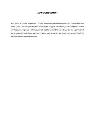 ACKNOWLEDGEMENT
We, group #8: Kushal Singampalli (FS3620), Prandurangarao Challagundla (FQ8137) and Gopikanth
Srikar Manoj Tatavarthi (FR5950) have completed our project, “WiPi home, a wifi based home control
unit” as our main project for the course ECE 5620 for winter 2015 semester, under the supervision of
our professor Dr.Syed Masud Mahmud in Wayne state university. We thank our instructor for all the
help and for the course he taught us.
 