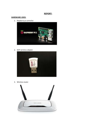 REPORT:
HARDWARE USED:
1. Raspberry pi controller
2. WiPi wireless adapter
3. Wireless router
 