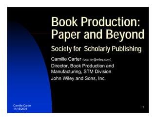 Book Production:
                 Paper and Beyond
                 Society for Scholarly Publishing
                 Camille Carter (ccarter@wiley.com)
                 Director, Book Production and
                 Manufacturing, STM Division
                 John Wiley and Sons, Inc.




Camille Carter
                                                      1
11/15/2004
 