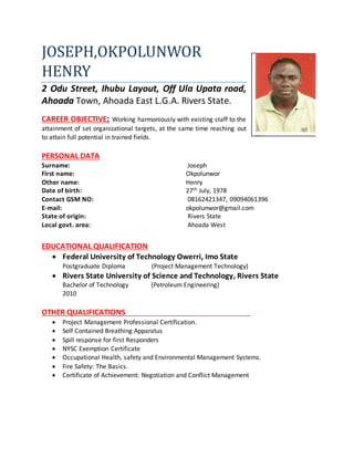 JOSEPH,OKPOLUNWOR
HENRY
2 Odu Street, Ihubu Layout, Off Ula Upata road,
Ahoada Town, Ahoada East L.G.A. Rivers State.
CAREER OBJECTIVE: Working harmoniously with existing staff to the
attainment of set organizational targets, at the same time reaching out
to attain full potential in trained fields.
PERSONAL DATA
Surname: Joseph
First name: Okpolunwor
Other name: Henry
Date of birth: 27th July, 1978
Contact GSM NO: 08162421347, 09094061396
E-mail: okpolunwor@gmail.com
State of origin: Rivers State
Local govt. area: Ahoada West
EDUCATIONAL QUALIFICATION
 Federal University of Technology Owerri, Imo State
Postgraduate Diploma (Project Management Technology)
 Rivers State University of Science and Technology, Rivers State
Bachelor of Technology (Petroleum Engineering)
2010
OTHER QUALIFICATIONS
 Project Management Professional Certification.
 Self Contained Breathing Apparatus
 Spill response for first Responders
 NYSC Exemption Certificate
 Occupational Health, safety and Environmental Management Systems.
 Fire Safety: The Basics.
 Certificate of Achievement: Negotiation and Conflict Management
 