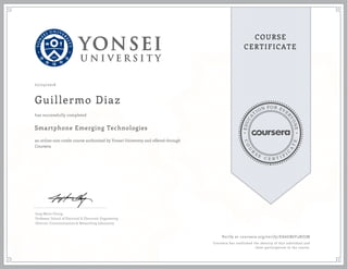 EDUCA
T
ION FOR EVE
R
YONE
CO
U
R
S
E
C E R T I F
I
C
A
TE
COURSE
CERTIFICATE
07/23/2016
Guillermo Diaz
Smartphone Emerging Technologies
an online non-credit course authorized by Yonsei University and offered through
Coursera
has successfully completed
Jong-Moon Chung
Professor, School of Electrical & Electronic Engineering
Director, Communications & Networking Laboratory
Verify at coursera.org/verify/EA6GB6Y3NZJM
Coursera has confirmed the identity of this individual and
their participation in the course.
 