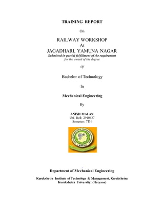 TRAINING REPORT
On
RAILWAY WORKSHOP
At
JAGADHARI, YAMUNA NAGAR
Submitted in partial fulfillment of the requirement
for the award of the degree
Of
Bachelor of Technology
In
Mechanical Engineering
By
ANISH MALAN
Uni. Roll: 2910437
Semester: 7TH
.
Department of Mechanical Engineering
Kurukshetra Institute of Technology & Management, Kurukshetra
Kurukshetra University, (Haryana)
 