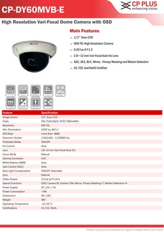 CP-DY60MVB-E
High Resolution Vari-Focal Dome Camera with OSD
                                                   Main Features
                                                      1/3" Sony CCD
                                                      600 TVL High Resolution Camera
                                                      0.05 lux @ F1.2
                                                      2.8~12 mm Vari-Focal Auto Iris Lens
                                                      AGC, AES, BLC, Mirror, Privacy Masking and Motion Detection
                                                      CE, FCC and RoHS Certified




Feature                   Specification
Image Sensor              1/3" Sony CCD
Pixels                    PAL:752Hx582V, NTSC:768Hx494V
Resolution                600 TVL
Min. Illumination         0.005 lux @F1.2
S/N Ratio                 more than 48dB
Electronic Shutter        1/50(1/60) - 1/100000 Sec
Flickerless Mode          ON/OFF
Iris Control              Auto
Lens                      2.8~12 mm Vari-Focal Auto Iris
Focus Mode                Manual
Gamma Correction          0.45
White Balance (AWB)       Auto
Gain Control (AGC)        Auto
Back Light Compensation   ON/OFF Selectable
Sync                      Internal
Video Output              1.0 Vp-p/75 ohm
Special Functions         OSD, Camera ID, Camera Title, Mirror, Privacy Masking=7, Motion Detection=4
Power Supply              DC 12V ± 5%
Power Consumption         <5W
Dimensions                90 x 100
Weight                    400
Operating Temperature     -10~50 °C
Certifications            CE, FCC, RoHs




                                                                 *Product casing and specifications are subject to change without prior notice
 