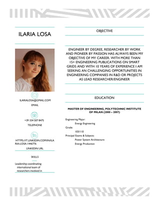 ILARIA LOSA
ILARIALOSA@GMAIL.COM
EMAIL
+39 334 507 8475
TELEPHONE
HTTPS://IT.LINKEDIN.COM/IN/ILA
RIA-LOSA-1446776
LINKEDIN URL
SKILLS
Leadership coordinating
international team of
researchers involvedin
OBJECTIVE
ENGINEER BY DEGREE, RESEARCHER BY WORK
AND PIONEER BY PASSION HAS ALWAYS BEEN MY
OBJECTIVE OF MY CAREER. WITH MORE THAN
15+ ENGINEERING PUBLICATIONS ON SMART
GRIDS AND WITH 10 YEARS OF EXPERIENCE I AM
SEEKING AN CHALLENGING OPPORTUNITIES IN
ENGINEERING COMPANIES IN R&D OR PROJECTS
AS LEAD RESEARCHER/ENGINEER
EDUCATION
MASTER OF ENGINEERING, POLYTECHNIC INSTITUTE
OF MILAN (2000 – 2007)
Engineering Major:
Energy Engineering
Grade:
103/110
Principal Exams & Subjects:
Power System Architecture
Energy Production
 