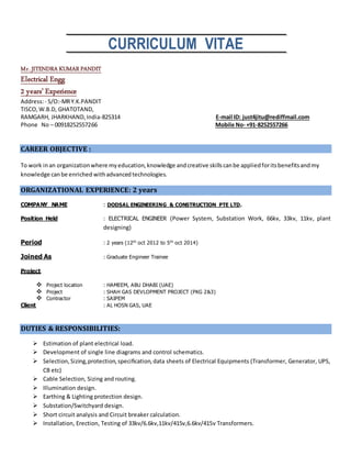 CURRICULUM VITAE
Mr. JITENDRA KUMARPANDIT
Electrical Engg
2 years’ Experience
Address:- S/O:-MRY.K.PANDIT
TISCO, W.B.D, GHATOTAND,
RAMGARH, JHARKHAND,India-825314 E-mail ID: just4jitu@rediffmail.com
Phone No – 00918252557266 Mobile No- +91-8252557266
CAREER OBJECTIVE :
To work inan organizationwhere myeducation,knowledge andcreative skillscanbe appliedforitsbenefitsandmy
knowledge canbe enriched withadvanced technologies.
ORGANIZATIONAL EXPERIENCE: 2 years
COMPANY NAME : DODSAL ENGINEERING & CONSTRUCTION PTE LTD.
Position Held : ELECTRICAL ENGINEER (Power System, Substation Work, 66kv, 33kv, 11kv, plant
designing)
Period : 2 years (12th
oct 2012 to 5th
oct 2014)
Joined As : Graduate Engineer Trainee
Project
 Project location : HAMEEM, ABU DHABI (UAE)
 Project : SHAH GAS DEVLOPMENT PROJECT (PKG 2&3)
 Contractor : SAIPEM
Client : AL HOSN GAS, UAE
DUTIES & RESPONSIBILITIES:
 Estimation of plant electrical load.
 Development of single line diagrams and control schematics.
 Selection,Sizing,protection,specification,data sheets of Electrical Equipments (Transformer, Generator, UPS,
CB etc)
 Cable Selection, Sizing and routing.
 Illumination design.
 Earthing & Lighting protection design.
 Substation/Switchyard design.
 Short circuit analysis and Circuit breaker calculation.
 Installation, Erection, Testing of 33kv/6.6kv,11kv/415v,6.6kv/415v Transformers.
 