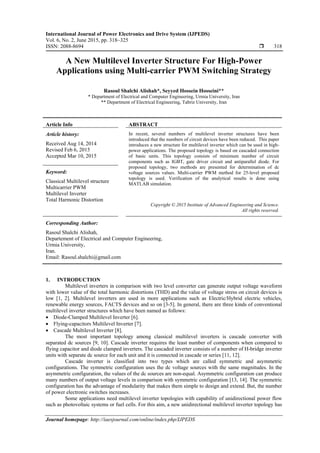 International Journal of Power Electronics and Drive System (IJPEDS)
Vol. 6, No. 2, June 2015, pp. 318~325
ISSN: 2088-8694  318
Journal homepage: http://iaesjournal.com/online/index.php/IJPEDS
A New Multilevel Inverter Structure For High-Power
Applications using Multi-carrier PWM Switching Strategy
Rasoul Shalchi Alishah*, Seyyed Hossein Hosseini**
* Department of Electrical and Computer Engineering, Urmia University, Iran
** Department of Electrical Engineering, Tabriz University, Iran
Article Info ABSTRACT
Article history:
Received Aug 14, 2014
Revised Feb 6, 2015
Accepted Mar 10, 2015
In recent, several numbers of multilevel inverter structures have been
introduced that the numbers of circuit devices have been reduced. This paper
introduces a new structure for multilevel inverter which can be used in high-
power applications. The proposed topology is based on cascaded connection
of basic units. This topology consists of minimum number of circuit
components such as IGBT, gate driver circuit and antiparallel diode. For
proposed topology, two methods are presented for determination of dc
voltage sources values. Multi-carrier PWM method for 25-level proposed
topology is used. Verification of the analytical results is done using
MATLAB simulation.
Keyword:
Classical Multilevel structure
Multicarrier PWM
Multilevel Inverter
Total Harmonic Distortion
Copyright © 2015 Institute of Advanced Engineering and Science.
All rights reserved.
Corresponding Author:
Rasoul Shalchi Alishah,
Departement of Electrical and Computer Engineering,
Urmia University,
Iran.
Email: Rasoul.shalchi@gmail.com
1. INTRODUCTION
Multilevel inverters in comparison with two level converter can generate output voltage waveform
with lower value of the total harmonic distortions (THD) and the value of voltage stress on circuit devices is
low [1, 2]. Multilevel inverters are used in more applications such as Electric/Hybrid electric vehicles,
renewable energy sources, FACTS devices and so on [3-5]. In general, there are three kinds of conventional
multilevel inverter structures which have been named as follows:
 Diode-Clamped Multilevel Inverter [6].
 Flying-capacitors Multilevel Inverter [7].
 Cascade Multilevel Inverter [8].
The most important topology among classical multilevel inverters is cascade converter with
separated dc sources [9, 10]. Cascade inverter requires the least number of components when compared to
flying capacitor and diode clamped inverters. The cascaded inverter consists of a number of H-bridge inverter
units with separate dc source for each unit and it is connected in cascade or series [11, 12].
Cascade inverter is classified into two types which are called symmetric and asymmetric
configurations. The symmetric configuration uses the dc voltage sources with the same magnitudes. In the
asymmetric configuration, the values of the dc sources are non-equal. Asymmetric configuration can produce
many numbers of output voltage levels in comparison with symmetric configuration [13, 14]. The symmetric
configuration has the advantage of modularity that makes them simple to design and extend. But, the number
of power electronic switches increases.
Some applications need multilevel inverter topologies with capability of unidirectional power flow
such as photovoltaic systems or fuel cells. For this aim, a new unidirectional multilevel inverter topology has
 