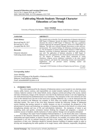 Journal of Education and Learning (EduLearn)
Vol.12, No.3, August 2018, pp. 457~463
ISSN: 2089-9823 DOI: 10.11591/edulearn.v12i3.7195  457
Journal homepage: http://journal.uad.ac.id/index.php/EduLearn
Cultivating Morals Students Through Character
Education: a Case Study
Anzar Abdullah
University of Pejuang of the Republic of Indonesia (UPRI) Makassar, South Sulawesi, Indonesia
Article Info ABSTRACT
Article history:
Received Sept 05, 2017
Revised Jan 25, 2018
Accepted Mar 06, 2018
This research aims to describe: First, the application of character education in
SMP Negeri 16 Makassar. Second, the impact of the application of character
education the school in SMP Negeri 16 Makassar. This was a qualitative
research employing the naturalistic approach, carried out in SMP Negeri 16
Makassar. The data were collected through observations in debt interview,
and document. The research finding, the following conclusions are drawn:
(1). The development of school culture to build character in SMP Negeri 16
Makassar, consisting of planning, application, supervision, and evaluation,
runs well. The application of character education in SMP Negeri 16
Makassar runs well, supported by the school personal and school committee.
(2). The impacts of character, among others, manifested in: caring
cleanliness; religious service obedience; conformity to the rules; mutual
respect politeness, and family like relationship; honesty and responsibility;
togetherness; and all personal school, including teacher and
staff participation..
Keywords:
Character education
Cultivating morals students
Copyright © 2018 Institute of Advanced Engineering and Science. All rights
reserved.
Corresponding Author:
Anzar Abdullah,
University of Pejuang of the Republic of Indonesia (UPRI),
Makassar, South Sulawesi, Indinesia.
Email: anzarabdullah91@yahoo.co.id
1. INTRODUCTION
This crisis experienced by the character of Indonesian nation is now located at very alarming nature
sincere, noble, honest, courtesy, and responsibility are eroded instantly replaced with a sense of anxiety,
violence, behavior contrary to the values beliefs, norms, religious customs prevailing in the society, nations
and state of Indonesia. Images of the character crisis that hit the Indonesian nations is not only happening in
one multi-dimensional but multidimensional even institutions. The emergence of the crisis character not only
occur at the national level, but also at the local level, including Makassar city, it can be observed from the
cases the occurred in the Makassar city example, in 2016, there was another incident jab fight between
individual teacher. The cases of the crisis these characters include the following: Change in Indonesian
society thinking that posting material or worldly elements on top of everything; the perspective of the
advancement of science and technology are mistaken; of character education in the schools is a critical need;
strengthening attitudes and way of life and individualistic hedonism; the emergency of nature to get
something easily and quickly; orientation learners thinking has changed and pragmatic; a measure of
academic success of students, and the inclusions of values and how foreign view not quickly anticipated.
According to the expert Team Foundation National Identity [1, 2], the factors that cause a reduction
in attention to the character education include: First, a global factor in the presence of uniform, mechanistic
relationship and regard students, as objects; Second, local factors, for example, over reliance debt, economic
development is too rely on national resources, just look at the surface, and has failed to learn from the
experiences of their own. Education should be oriented character building of students needed in order to
develop and strengthening the noble qualities to be tough, honest, noble character, responsible, disciplined,
 
