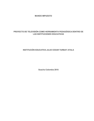 MUNDO IMPUESTO<br />PROYECTO DE TELEVISIÓN COMO HERRAMIENTA PEDAGÓGICA DENTRO DE       LAS INSTITUCIONES EDUCATIVAS<br />INSTITUCIÓN EDUCATIVA JULIO CESAR TURBAY AYALA<br />Soacha Colombia 2010<br />Los medios de comunicación en la educación<br />“Lo que ha cambiado no es el tipo de actividades en que participa la humanidad, lo que ha cambiado es su capacidad tecnológica de utilizar como fuerza productiva directa lo que distingue a nuestra especie como rareza biológica, eso es, su capacidad de profesar símbolos”           <br />                                                                                        Manuel Castells.<br />Los educadores a menudo han hablado de la influencia negativa de los medios de comunicación social, de la competencia desleal de la televisión frente al trabajo que se realiza en las aulas, del empobrecimiento cultural y de la pérdida de tiempo y hábitos de estudio de los estudiantes.<br />Por ello coincidimos con el objetivo de la pedagogía social (Paulo Freire) en la cual se fundamenta el PEI de nuestra institución, al afirmar que la escuela tiene como misión educar para la vida. Y como podemos apreciar constantemente, la vida actual, sea de nuestro agrado o no, es la vida de la quot;
aldea globalquot;
, de Internet, de los juegos informáticos, de las videoconsolas, en definitiva de los medios de la información y comunicación.<br />Los medios de comunicación permiten a los niños acceder a la información cotidiana, a los saberes socialmente significativos que les ayudan a conocer mejor la realidad social en la que están inmersos y, a partir de ahí, a comprender, interpretar y participar en esta realidad.<br />Como docentes  debemos concebir metodologías y didácticas que impliquen transformaciones que se dan en la actualidad.  De esta manera quot;
una Revolución Educativa debe sintonizar la educación con todos esos cambios de la sociedad y, particularmente, hay un interés especial de desarrollo para una sociedad digitalizada. Con el fin de lograrlo es necesario garantizar la alfabetización digital y una alfabetización tecnológica, y promover efectivamente esas formas de aprendizajes que son usuales en las sociedades modernasquot;
,  David Michael Levin<br />Somos participes firmemente en la idea que debemos educar para que nuestros estudiantes  interpreten esta realidad, el  buen conocimiento de los medios de comunicación social desde las edades más tempranas podrán hacer que nuestros alumnos accedan a esa tecnología. De aquí que la alfabetización tecnológica e informática, son nuevas exigencias en la educación básica de los individuos, pues los medios de comunicación social están creando un contexto cultural nuevo, que de no integrarse en la acción educativa podría originar un divorcio cada vez más acusado entre realidad y escuela.<br />Y hablar de medios de comunicación en la educación, especialmente de televisión dentro de nuestra institución educativa Julio Cesar Turbay Ayala, es un proceso  de mutación de las tizas a las cámaras, o de evolución  como lo resalta  Jesús Martín Barbero:  “Desde una perspectiva histórica de la producción social podemos afirmar que el conocimiento está pasando a ocupar el lugar que primero ocupó la fuerza muscular humana ayudada por utensilios y después las máquinas manejadas por obreros, perspectiva desde la cual adquiere sentido la expresión revolución tecnológica”. <br />Teniendo esta mirada visionaria de revolución educativa La Institución Julio Cesar Turbay Ayala  a comenzado desde hace 3 años un proyecto comunicativo de televisión, “ZALYBA” convirtiéndose este en un proceso  exigente, riguroso y sistemático;  los maestros son los actores principales en este proceso. Cada ejercicio que se  ha hecho tiene un propósito pedagógico claro, estar articulado con lo que pasa en el aula y tener unos efectos en los aprendizajes de los estudiantes, para lo cual el maestro hace un seguimiento constante de sus efectos. No se trata de hacer un uso indiscriminado de mensajes y medios, sino de dejar atrás el aislamiento entre la educación y la cotidianidad; los medios son recursos que contribuyen a este objetivo, como lo subraya Myriam Ochoa. De esta forma se constata la importancia que tiene, para el tratamiento educativo de los temas transversales, un acercamiento de la actividad del aula a los medios de comunicación y nuevas tecnologías.<br /> No se pretende decir que los medios de comunicación sean la panacea para resolver todas las problemáticas que se presentan en nuestro quehacer diario en la  institución, pero sí que el docente, a través de ellos, pueda subsanar algunas de las carencias que en cuestión de recursos y estrategias didácticas tiene. El uso de  este medio resulta de gran utilidad para enriquecer y renovar la práctica educativa en el aula, y quizás este recurso permita que el docente se dé cuenta de que abordar un contenido por el contenido mismo no tiene sentido si para el alumno, eso que está intentando aprender, no tiene significado en su cotidianidad.<br /> Además de esto se ha podido constatar en los integrantes de Zalyba el gran desarrollo de destrezas comunicativas en la parte oral,  escrita, lectora y de escucha que el estudiante obtiene a partir de este proyecto. Es un elemento vital para el aprendizaje del lenguaje; por ejemplo en un  guión de televisión, el estudiante se motiva más a aprender la composición de un diálogo directo o indirecto, conjuntamente desarrollan competencias interpretativas, argumentativas y propositivas a partir del análisis o la composición misma de diálogos o libretos para cada sección que se trabaje en los programas  de grabación y  se puede utilizar para construir conocimiento, para reflexionar acerca de un tema específico, hacer investigación, leer la realidad y hacer lectura crítica de mensajes. Utilizamos el medio mismo para desarrollar conocimiento científico a través de la investigación, que es necesaria en cualquier proceso de construcción simbólicaquot;
, <br />Cada medio y sus lenguajes particulares permiten, en un mayor o menor grado, el desarrollo de unas u otras competencias. Un maestro tiene a su disposición un abanico de posibilidades y recursos para seleccionar, de acuerdo con el reto pedagógico al que está enfrentado. Hoy en día convivimos con los medios de información y comunicación en todas las esferas de la vida cotidiana. En este sentido, asegura Myriam Ochoa, quot;
desde la educación no se puede crear un antagonismo con los medios, ni satanizar los mensajes que están allí. Educar es un oficio que obliga a actualizarse constantemente y hacia allá nos lleva el ritmo de esta sociedad mediática: aprender a trabajar pedagógicamente con los mediosquot;
. Precisamente a esto es  lo que le apuntamos a un trabajo pedagógico con los  medio y  queremos hacer no solo participe a nuestra institución, sino a todo el municipio de Soacha para no acercar al televidente al un televisor si no a una experiencia real de cómo hacer televisión<br /> <br />             OBJETIVO GENERAL.<br />Incentivar el uso de los medios de comunicación como estrategia  pedagógica dentro de las instituciones educativas del municipio de Soacha<br />                                       OBJETIVOS ESPECIFICOS<br />• Familiarizar a la comunidad educativa con el proyecto.<br />• Convertir al televidente en multiplicador del mensaje.<br />• Desarrollar actitud crítica de la comunidad educativa frente almensaje televisivo.<br />• Ofrecer a los alumnos una actividad extraescolar y atrayente.<br />• Aprender a trabajar en Equipo.<br />• Liderar en el país la pedagogía de los hijos enseñan a papa desde la televisión.<br />Fortalecer las diversas maneras de comunicarnos, utilizando como herramienta pedagógica la televisión escolar, en el marco de la transformación cultural y social.<br />                       MISION<br />Difundir el conocimiento científico filosófico, académico, artístico, y social, elevando el desarrollo humano fortalecido en la identidad nacional y la convivencia pacífica a través de los medios de comunicación<br />VISION<br />En el año 2015 el programa de televisión MUNDO IMPUESTO, será un referente pedagógico, reconocido en el ámbito nacional e internacional, por la calidad de su contenido, su empeño en rescatar, resaltar y difundir, valores, como resultado de una labor, generada por una estructura administrativa y organizacional eficiente, un talento humano capacitado y comprometido con la transformación de la educación colombiana.<br />CLIMA ORGANIZACIONAL.<br /> Con base en las directrices emanadas por el Lic. Napoleón Ríos Hineztrosa, se establecen criterios y estrategias para el mejoramiento continuo, un sistema organizacional de la siguiente manera:<br />• Realizar periódicamente comités de dirección y consejos de redacción para establecer    el trabajo de la semana, de esta manera poder crear un ambiente de trabajo sistemático y disciplinado.• Brindar información permanente a la comunidad educativa.• Capacitar al grupo de trabajo, a través de convenios con entidades especializadas en el tema.• brindar espacios de participación del cuerpo docente en la construcción y ejecución del programa de televisión.<br />Permitir acceso de información a través de los recursos TIC. La comunicación con otros niveles del orden municipal, departamental, nacional e internacional y abrir espacios más allá  del aula, siguiendo directrices del Ministerio de Educación Nacional sobre medio de comunicación.        LIDERAZGO La comunicación debe promover liderazgos individuales, colectivos, autóctonos y participativos, caracterizados en todos los escenarios, con los procesos de gestión y administración. La comunidad educativa logra una responsabilidad social cuando esta tiene compromiso en la construcción de ciudadanía y país. La televisión educativa constituye liderazgo formal en comunidades capaces de construir proyectos pedagógicos locales. Prevén oportunidades para el surgimiento de líderes al interior de la institución,Con aptitud de comunicar los objetivos, manifestando compromiso para la integración de las TIC reconociendo la importancia del proyecto en el marco de la innovación.         <br />                      DESARROLLO PROFESIONAL. La televisión ofrece un desarrollo profesional orientado a apoyar actividades de incorporación de las TIC al currículo, ello implica que sea un proyecto macro. El desarrollo profesional permanente es un componente clave y una estrategia fundamental del programa, incluyendo capacitación, apoyo pedagógico y técnico. <br />                                               METAS<br />A CORTO PLAZO.<br />• Capacitación permanente de los estudiantes que forman parte del proyecto.• Estructura administrativa definida.• Aval de T Y N, para la edición y emisión del programa.• Realización del piloto del programa.• Consecución de Recursos.• Diseño de folleto informativo del programa.• Estructuración del programa.• Consejo de redacción permanente• Identificación del programa en chaquetas y camisetas. A MEDIANO PLAZO • Exposición a l consejo directivo• Exposición al cuerpo docente• Consolidación del equipo.• Cumplir los objetivos.• Iniciar grabaciones.• Medir el raiting del programa• Compromiso docente• Fortalecer el número de televidentes. <br />A LARGO PLAZO • Tener los equipos técnicos de edición.• Editar nuestro propio programa• Ser auto sostenible.• Mejorar los equipos de grabación.• Ser ganadores de una convocatoria nacional e internacional.• Poseer varios set de grabación.• Ser referente pedagógico en el país• Tener un producto final impecable• Producir nuestros videos educativos.• Ser proveedores de videos educativos a las instituciones educativas.     RECURSOS • DOS CAMARAS DE TELEVISION PROFESIONAL.• PARRILLAS DE LUCES PARA TV.• REFLECTORES DE LUZ PARA GRABACIONES.• TRIPODES DE CABEZAS FLUIDAS.• MICROFONOS INHALAMBRICOS.• GRABADORAS DE VOZ.• CAMARA DE FOTOGRAFIA DIGITAL.• COMPUTADOR PARA EDITAR TELEVISION.• CHALECOS IDENTIFICADORES PARA EL EQUIPO DE TRABAJO.• CAMISETAS POLOS PARA EVENTOS ESPECIALES.• D.V.D• CASSETTES PARA GRABAR.• PLOTTER DE PRESENTACION.• CAJA MENOR.                ESTRATEGIAS DE SOSTENIMIENTO<br /> • PAUTA PUBLICITARIA.• ACTIVIDADES.• CONVENIOS INSTITUCIONALES.• VENTA DE VIDEOS PEDAGOGICOS.• PRODUCCION DE VIDEOS INSTITUCIONALES.• PRODUCCION DE COMERCIALES PARA TV Y RADIALES.    ESTRUCTURA ADMINISTRATIVA DEL PROGRAMA TV MUNDO IMPUESTO DIRECCION GENERAL.Lic. Napoleón Ríos Hineztrosa.DIRECCION PEDAGOGICALic. Olga Duran.COORDINACION TELEVISIONLic. Miguel Perdomo.Lic. Zenón Cuellar.SECRETARIA.María Teresa RodríguezTESORERIA.Institución Educativa Julio Cesar Turbay.  GRUPO CREATIVO PROGRAMA DE TELEVISION MUNDO IMPUESTO. DIRECTOR DEL PROGRAMA DE TV.Lic. Héctor Peñaloza Cantor.  ASISTENTE DE DIRECCIONAngie González, Personera Escolar.  INVESTIGAGION PEDAGOGICALic. Álvaro Sánchez. DISEÑO DE ESCENOGRAFIA.Juan José Mora.   <br />     ESTRUCTURA DEL PROGRAMA DE TELEVISION MAGAZIN MUNDO IMPUESTO TV.’’Oye joven, creamos conciencia social’’mundoimpuestotv@gmail.com 1. MEMORIA COLECTIVA.Sección  con una duración de tres minutos y medio, que permite recuperar la historia del municipio de Soacha en todo su esplendor. Su manejo está basado en la crónica periodística, con una musicalización para atraer más al televidente. 2. NIÑOS A LO BIEN.Sección hecha por los niños y para los niños, donde se destaca temas como los derechos y deberes, cuentos infantiles, menús infantiles y una mirada de los cambios del mundo a través de los ojos del niño 3. PELOTA LOCA.Esta sección mostrará notas divertidas del deporte extremo, la medicina deportiva, las escuelas de formación, el invitado, el juego y la lúdica entre otros.  4. LA TAREASección que conecta a todos los alumnos del colegio Julio CesarTurbay, por campo de formación. Aquí se invitara a los alumnos a desarrollar una tarea con la ayuda del programa de televisión, al final del mes se entregará un obsequio al televidente que sea consecuente con la tarea 5. VIDEO JUEGO AL 100 %Sección que se caracterizará por dar secretos para los diferentesvideojuegos, avances en la tecnología, novedades, novedades en juegos. 6. LAS MÁS PEGADAS.Sección que interactúa con alumnos profesores y ciudadanos del común ycorriente para calificar los temas musicales que se posesionan mejoren los listados de las más sonadas. 7. PARA VER.Sección que recomienda, películas, libros, exposiciones, conciertos,recorridos históricos, efemérides. Etc.<br />BILIOGRAFIA<br />Pedagogía del oprimido; Freire Paulo – 2ª ed, mexico: siglo XXI Editores S.A. de C.V. 2005<br />La educación desde la comunicación; Jesús Martín Barbero; editorial Norma 2002 <br />Modernity and hegemony of vision; Levin Michael David (1993),  Univ. of California, Berkeley.<br />Proyecto Medios de comunicación y educación de la OEI; Organización de estados Americanos. Sevilla 1994<br />Uso pedagógico de tecnologías y medios de comunicación; Miriam Ochoa; wwww.colombiaaprende.gov.co, al tablero<br />           <br />            <br />