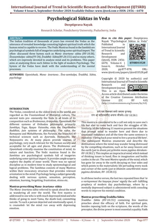 International Journal of Trend in Scientific Research and Development (IJTSRD)
Volume 4 Issue 6, September-October 2020 Available Online: www.ijtsrd.com e-ISSN: 2456 – 6470
@ IJTSRD | Unique Paper ID – IJTSRD33528 | Volume – 4 | Issue – 6 | September-October 2020 Page 877
Psychological Sūktas in Veda
Deeptiprava Nayak
Research Scholar, Pondicherry University, Puducherry, India
ABSTRACT
The Indian tradition of thousands of years has revered the Vedas as the
utterance of revealed knowledge connoting highest spiritual truth which the
human mind iscapable to receive. The Vedic Mantrasfound in theSamhitāare
psychological symbols full of imageries underlying some spiritualimport.The
often- discussed three hymns such as Mana- āvartana- sūkta (RV-10.58),
Śivasamkalpa- sūkta(YV-34), Śraddhā- Sūkta(RV-20.151) and so many others,
which are expressly devoted to analyze mind and its problems. This paper
aims at analyzing three such Sūktas in the light of modern Psychology. The
hymns of the Vedas have dealt with the understanding of the mental
processes.
KEYWORDS: Upanishads, Mana- āvartana-, Śiva-samkalpa, Śraddhā, Sūkta,
psychology
How to cite this paper: Deeptiprava
Nayak "Psychological Sūktas in Veda"
Published in
International Journal
of Trend in Scientific
Research and
Development
(ijtsrd), ISSN: 2456-
6470, Volume-4 |
Issue-6, October
2020, pp.877-878, URL:
www.ijtsrd.com/papers/ijtsrd33528.pdf
Copyright © 2020 by author(s) and
International Journal of TrendinScientific
Research and
Development Journal.
This is an Open
Accessarticle distributed under theterms
of the Creative Commons Attribution
License (CC BY 4.0)
(http://creativecommons.org/licenses/by/4.0)
INTRODUCTION
The Vedas, considered as the oldest texts in the world, are
regarded as the Fountainhead of Bhāratīya culture. The
ancient texts pre- eminently the Veda in all kinds of its
composition suchas Brahmanas, Aranyakas, Upanishads,the
different systems of Orthodox philosophy primarily
Samkhya, Yoga, Nyaya- Vaisesika, even the Unorthodox
Buddhist, Jain systems of philosophy. The epics the
Ramayana and Mahabharata, the Puranas, the branches of
technical sciences such as Ayurveda, Kamasutra, the
Natyasastra etc. At many places provide courses of
psychology, very much relevant for the human society and
acceptable for all ages and places. The Brahmanas and
Upanishads critically examine the constitution of mind, its
nature and function. The Vedic mantras found in the
Samhitas are psychological symbols full of imageries
underlying some spiritual import. It provides amplescopeto
explore the depths of inner world. There was no special
discipline as in modern time to study epistemological and
logical problems. The Samhitas consists of many Mantras
within their invocatory structure that provides relevant
orientation to the mind. Psychology beingasubjectgenerally
dealing with nervous system, sensation, perception,
attention, learning, forgetting, frustration, stress etc.
Mantras prescribing Mana- āvartana- sūkta
The Mana- āvartana sūkta referred to speak about the mind
as wandering all over the world. The first mantra is
addressed to one who is with much depressedmindandwho
thinks of going to meet Yama, the death God, committing
suicide. To such a person dejected and emotionally upset, it
is counseled- let the mind run away with depressing
emotion.
यत्ते यमं वैवस्वतं मनो जगाम दूरकम्।
तत्त आ वततयामसीह क्षयाय जीवसे।। RV 10.58.1
This mantra is considered to be a call not only to save one’s
life but also to come back and face the struggles of life.
Similarly, all the following 11 mantras present the situations
that prompt mind to wander here and there due to
emotional imbalance and all the time the same sentence is
repeated-‘ I bring back your mind to live a practical lifehere’.
The subsequent Mantras enumerate and describe the
destinations where the mind may wander being distressed
by the compelling situations, such as far away heaven and
the earth (yet te divam yat pŗhivīim mano jagāma dūrakam-
RV-10.58.2 ). Thisimpliesan impractical mind,whichinstead
of thinking issues in hand, flies in imagination and builds
castles in theair. The next Mantra speaks of the mind, which
has gone far away to the earth decaying on four sides and
which points to the materialistic life pervading every nook
and corner of the earth (yat te bhūmim caturbhrstim mano
jagāma dūrakam, RV- 10.58.13).
In all these twelve verses, the last two repeated lines that ‘te
a vartayamasi iha ksayaya jivase’ signify the self- fulfilling
prophecy of modern day psychotherapy, where by a
mentally depressed subject is administered with consoling
words to improve his mental condition.
Mantras prescribing Śraddha Sūkta
Śraddha- Sūkta (RV-10.151) containing five mantras
preaches about the efficacy of faith. For spiritual gain,
besides reposing faith on the scriptures, the words of the
preceptor, the divine power is most essential a quality.Faith
IJTSRD33528
 