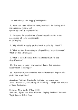156 Purchasing and Supply Management
5. What are some effective supply methods for dealing with
maintenance, repair, and
operating (MRO) requirements?
6. Compare the acquisition of resale requirements to the
acquisition of parts, components,
or packaging.
7. Why should a supply professional acquire by “brand”?
8. What are the disadvantages of specifying by performance?
What are the advantages?
9. What is the difference between standardization and
simplification?
10. How does a supply professional know that a certain
requirement is strategic?
11. How would you determine the environmental impact of a
particular acquisition?
American National Standards Institute, www.ansi.org.
Askin, Ronald G., and Jeffrey B. Goldberg. Design and Analysis
of Lean Production
Systems, New York: Wiley, 2001.
Axelsson, Bjorn, and Finn Wynstra. Buying Business Services.
West Sussex, U.K.: John
 