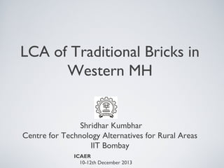LCA of Traditional Bricks in
Western MH

Shridhar Kumbhar
Centre for Technology Alternatives for Rural Areas
IIT Bombay
ICAER
10-12th December 2013

 