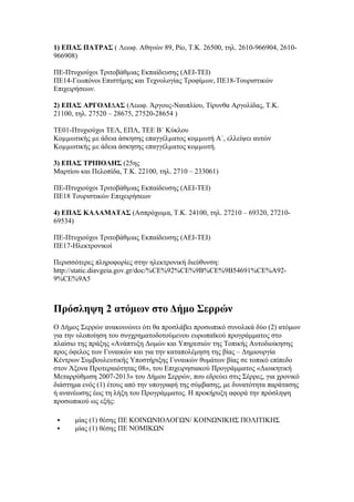 1) ΕΠΑΣ ΠΑΤΡΑΣ ( Λεωφ. Αθηνών 89, Ρίο, Τ.Κ. 26500, τηλ. 2610-966904, 2610966908)
ΠΕ-Πτυχιούχοι Τριτοβάθµιας Εκπαίδευσης (ΑΕΙ-ΤΕΙ)
ΠΕ14-Γεωπόνοι Επιστήµης και Τεχνολογίας Τροφίµων, ΠΕ18-Τουριστικών
Επιχειρήσεων.
2) ΕΠΑΣ ΑΡΓΟΛΙ∆ΑΣ (Λεωφ. Άργους-Ναυπλίου, Τίρυνθα Αργολίδας, Τ.Κ.
21100, τηλ. 27520 – 28675, 27520-28654 )
ΤΕ01-Πτυχιούχοι ΤΕΛ, ΕΠΛ, ΤΕΕ Β΄ Κύκλου
Κοµµωτικής µε άδεια άσκησης επαγγέλµατος κοµµωτή Α΄, ελλείψει αυτών
Κοµµωτικής µε άδεια άσκησης επαγγέλµατος κοµµωτή.
3) ΕΠΑΣ ΤΡΙΠΟΛΗΣ (25ης
Μαρτίου και Πελοπίδα, Τ.Κ. 22100, τηλ. 2710 – 233061)
ΠΕ-Πτυχιούχοι Τριτοβάθµιας Εκπαίδευσης (ΑΕΙ-ΤΕΙ)
ΠΕ18 Τουριστικών Επιχειρήσεων
4) ΕΠΑΣ ΚΑΛΑΜΑΤΑΣ (Ασπρόχωµα, Τ.Κ. 24100, τηλ. 27210 – 69320, 2721069534)
ΠΕ-Πτυχιούχοι Τριτοβάθµιας Εκπαίδευσης (ΑΕΙ-ΤΕΙ)
ΠΕ17-Ηλεκτρονικοί
Περισσότερες πληροφορίες στην ηλεκτρονική διεύθυνση:
http://static.diavgeia.gov.gr/doc/%CE%92%CE%9B%CE%9B54691%CE%A929%CE%9A5

Πρόσληψη 2 ατόμων στο Δήμο Σερρών
Ο Δήμος Σερρών ανακοινώνει ότι θα προσλάβει προσωπικό συνολικά δύο (2) ατόμων
για την υλοποίηση του συγχρηματοδοτούμενου ευρωπαϊκού προγράμματος στο
πλαίσιο της πράξης «Ανάπτυξη Δομών και Υπηρεσιών της Τοπικής Αυτοδιοίκησης
προς όφελος των Γυναικών και για την καταπολέμηση της βίας – Δημιουργία
Κέντρων Συμβουλευτικής Υποστήριξης Γυναικών θυμάτων βίας σε τοπικό επίπεδο
στον Άξονα Προτεραιότητας 08», του Επιχειρησιακού Προγράμματος «Διοικητική
Μεταρρύθμιση 2007-2013» του Δήμου Σερρών, που εδρεύει στις Σέρρες, για χρονικό
διάστημα ενός (1) έτους από την υπογραφή της σύμβασης, με δυνατότητα παράτασης
ή ανανέωσης έως τη λήξη του Προγράμματος. Η προκήρυξη αφορά την πρόσληψη
προσωπικού ως εξής:



μίας (1) θέσης ΠΕ ΚΟΙΝΩΝΙΟΛΟΓΩΝ/ ΚΟΙΝΩΝΙΚΗΣ ΠΟΛΙΤΙΚΗΣ
μίας (1) θέσης ΠΕ ΝΟΜΙΚΩΝ

 