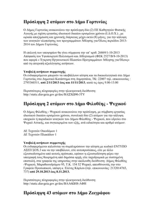 Πρόσληψη 2 ατόμων στο Δήμο Γορτυνίας
Ο Δήμος Γορτυνίας ανακοινώνει την πρόσληψη δύο (2) ΠΕ Καθηγητών Φυσικής
Αγωγής με σχέση εργασίας ιδιωτικού δικαίου ορισμένου χρόνου (Ι.Δ.Ο.Χ.) , με
ωριαία αποζημίωση και χρονικής διάρκειας μέχρι οκτώ (8) μήνες, για την κάλυψη
των αναγκών υλοποίησης των προγραμμάτων Άθλησης για Όλους περιόδου 20132014 του Δήμου Γορτυνίας.
Η επιλογή των υποψηφίων θα γίνει σύμφωνα την υπ’ αριθ. 26869/1-10-2013
Απόφαση του Υφυπουργού Πολιτισμού και Αθλητισμού (ΦΕΚ 2527/Β/8-10-2013)
που αφορά « Έγκριση Οργανωτικού Πλαισίου Προγραμμάτων Άθλησης για Όλους»
από τη επιτροπή αξιολόγησης αιτήσεων.
Υποβολή αιτήσεων συμμετοχής
Οι ενδιαφερόμενοι μπορούν να υποβάλλουν αίτηση και τα δικαιολογητικά στο Δήμο
Γορτυνίας στο Δημοτικό Κατάστημα στη Δημητσάνα, ΤΚ: 22007 τηλ. επικοινωνίας :
2795360311, από 2/11/2013 έως και 11/11/2013, κατά τις ώρες 9.00-13.00
Περισσότερες πληροφορίες στην ηλεκτρονική διεύθυνση:
http://static.diavgeia.gov.gr/doc/ΒΛΞΧΩ90-3ΤΥ

Πρόσληψη 2 ατόμων στο Δήμο Φιλοθέης - Ψυχικού
O Δήμος Φιλοθέης - Ψυχικού ανακοινώνει την πρόσληψη, με σύμβαση εργασίας
ιδιωτικού δικαίου ορισμένου χρόνου, συνολικά δύο (2) ατόμων για την κάλυψη
εποχικών ή παροδικών αναγκών του Δήμου Φιλοθέης - Ψυχικού, που εδρεύει στο
Ψυχικό Αττικής, και συγκεκριμένα των εξής, ανά ειδικότητα και αριθμό ατόμων:
ΔΕ Τεχνιτών Οικοδόμων 1
ΔΕ Τεχνιτών Πλακάδων 1
Υποβολή αιτήσεων συμμετοχής
Οι ενδιαφερόμενοι καλούνται να συμπληρώσουν την αίτηση με κωδικό ΕΝΤΥΠΟ
ΑΣΕΠ ΣΟΧ.3 και να την υποβάλουν, είτε αυτοπροσώπως, είτε με άλλο
εξουσιοδοτημένο από αυτούς πρόσωπο, εφόσον η εξουσιοδότηση φέρει την
υπογραφή τους θεωρημένη από δημόσια αρχή, είτε ταχυδρομικά με συστημένη
επιστολή, στα γραφεία της υπηρεσίας στην ακόλουθη διεύθυνση: Δήμος Φιλοθέης
-Ψυχικού, Μαραθωνοδρόμου 95, Τ.Κ. 154 52 Ψυχικό, απευθύνοντάς την στο
Γραφείο Προσωπικού, υπόψη κ. Ελένης Κάρλου (τηλ. επικοινωνίας: 2132014765,
737) από 29.10.2013 έως 8.11.2013.
Περισσότερες πληροφορίες στην ηλεκτρονική διεύθυνση:
http://static.diavgeia.gov.gr/doc/ΒΛΛ6ΩΗ8-ΛΦΗ

Πρόσληψη 43 ατόμων στο Δήμο Ζωγράφου

 