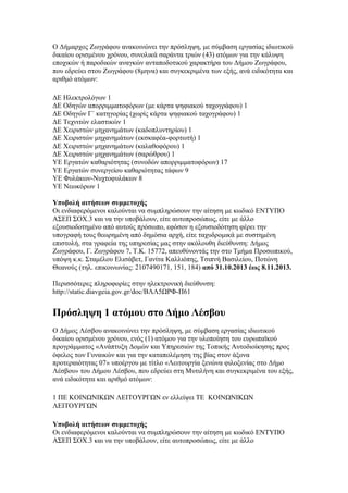 Ο Δήμαρχος Ζωγράφου ανακοινώνει την πρόσληψη, με σύμβαση εργασίας ιδιωτικού
δικαίου ορισμένου χρόνου, συνολικά σαράντα τριών (43) ατόμων για την κάλυψη
εποχικών ή παροδικών αναγκών ανταποδοτικού χαρακτήρα του Δήμου Ζωγράφου,
που εδρεύει στου Ζωγράφου (8μηνα) και συγκεκριμένα των εξής, ανά ειδικότητα και
αριθμό ατόμων:
ΔΕ Ηλεκτρολόγων 1
ΔΕ Οδηγών απορριμματοφόρων (με κάρτα ψηφιακού ταχογράφου) 1
ΔΕ Οδηγών Γ΄ κατηγορίας (χωρίς κάρτα ψηφιακού ταχογράφου) 1
ΔΕ Τεχνιτών ελαστικών 1
ΔΕ Χειριστών μηχανημάτων (καδοπλυντηρίου) 1
ΔΕ Χειριστών μηχανημάτων (εκσκαφέα-φορτωτή) 1
ΔΕ Χειριστών μηχανημάτων (καλαθοφόρου) 1
ΔΕ Χειριστών μηχανημάτων (σαρώθρου) 1
ΥΕ Εργατών καθαριότητας (συνοδών απορριμματοφόρων) 17
ΥΕ Εργατών συνεργείου καθαριότητας τάφων 9
ΥΕ Φυλάκων-Νυχτοφυλάκων 8
ΥΕ Νεωκόρων 1
Υποβολή αιτήσεων συμμετοχής
Οι ενδιαφερόμενοι καλούνται να συμπληρώσουν την αίτηση με κωδικό ΕΝΤΥΠΟ
ΑΣΕΠ ΣΟΧ.3 και να την υποβάλουν, είτε αυτοπροσώπως, είτε με άλλο
εξουσιοδοτημένο από αυτούς πρόσωπο, εφόσον η εξουσιοδότηση φέρει την
υπογραφή τους θεωρημένη από δημόσια αρχή, είτε ταχυδρομικά με συστημένη
επιστολή, στα γραφεία της υπηρεσίας μας στην ακόλουθη διεύθυνση: Δήμος
Ζωγράφου, Γ. Ζωγράφου 7, Τ.Κ. 15772, απευθύνοντάς την στο Τμήμα Προσωπικού,
υπόψη κ.κ. Σταμέλου Ελισάβετ, Γανίτα Καλλιόπης, Τσιπνή Βασιλείου, Ποτώνη
Θεανούς (τηλ. επικοινωνίας: 2107490171, 151, 184) από 31.10.2013 έως 8.11.2013.
Περισσότερες πληροφορίες στην ηλεκτρονική διεύθυνση:
http://static.diavgeia.gov.gr/doc/ΒΛΛ5ΩΡΦ-Π61

Πρόσληψη 1 ατόμου στο Δήμο Λέσβου
Ο Δήμος Λέσβου ανακοινώνει την πρόσληψη, με σύμβαση εργασίας ιδιωτικού
δικαίου ορισμένου χρόνου, ενός (1) ατόμου για την υλοποίηση του ευρωπαϊκού
προγράμματος «Ανάπτυξη Δομών και Υπηρεσιών της Τοπικής Αυτοδιοίκησης προς
όφελος των Γυναικών και για την καταπολέμηση της βίας στον άξονα
προτεραιότητας 07» υποέργου με τίτλο «Λειτουργία ξενώνα φιλοξενίας στο Δήμο
Λέσβου» του Δήμου Λέσβου, που εδρεύει στη Μυτιλήνη και συγκεκριμένα του εξής,
ανά ειδικότητα και αριθμό ατόμων:
1 ΠΕ ΚΟΙΝΩΝΙΚΩΝ ΛΕΙΤΟΥΡΓΩΝ εν ελλείψει ΤΕ ΚΟΙΝΩΝΙΚΩΝ
ΛΕΙΤΟΥΡΓΩΝ
Υποβολή αιτήσεων συμμετοχής
Οι ενδιαφερόμενοι καλούνται να συμπληρώσουν την αίτηση με κωδικό ΕΝΤΥΠΟ
ΑΣΕΠ ΣΟΧ.3 και να την υποβάλουν, είτε αυτοπροσώπως, είτε με άλλο

 
